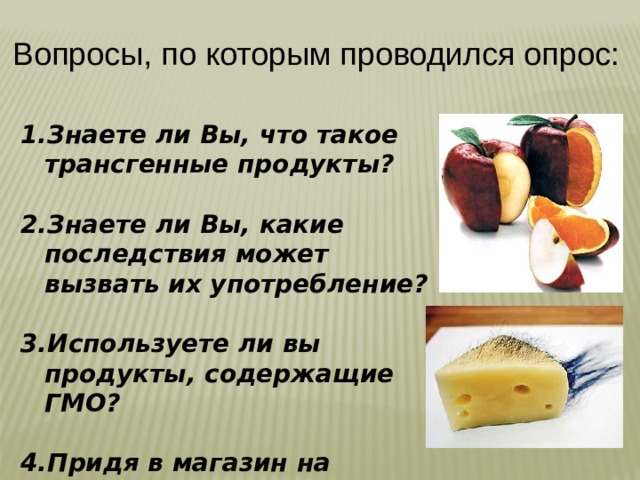 Вопросы, по которым проводился опрос:  Знаете ли Вы, что такое трансгенные продукты?  Знаете ли Вы, какие последствия может вызвать их употребление?  Используете ли вы продукты, содержащие ГМО?  Придя в магазин на прилавке вы увидите обычный продукт и измененный, что вы выберите ? 