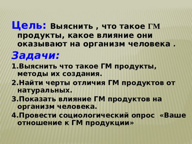 Цель:  Выяснить , что такое ГМ продукты, какое влияние они оказывают на организм человека . Задачи: 1.Выяснить что такое ГМ продукты, методы их создания. 2.Найти черты отличия ГМ продуктов от натуральных. 3.Показать влияние ГМ продуктов на организм человека. 4.Провести социологический опрос «Ваше отношение к ГМ продукции» 