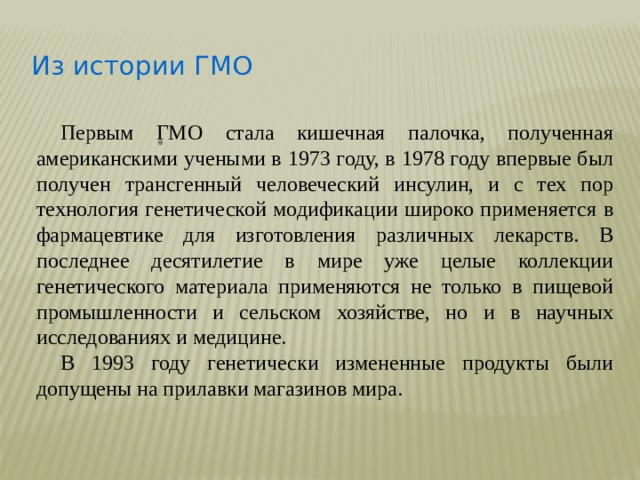 Из истории ГМО   Первым ГМО стала кишечная палочка, полученная американскими учеными в 1973 году, в 1978 году впервые был получен трансгенный человеческий инсулин, и с тех пор технология генетической модификации широко применяется в фармацевтике для изготовления различных лекарств. В последнее десятилетие в мире уже целые коллекции генетического материала применяются не только в пищевой промышленности и сельском хозяйстве, но и в научных исследованиях и медицине.  В 1993 году генетически измененные продукты были допущены на прилавки магазинов мира.        