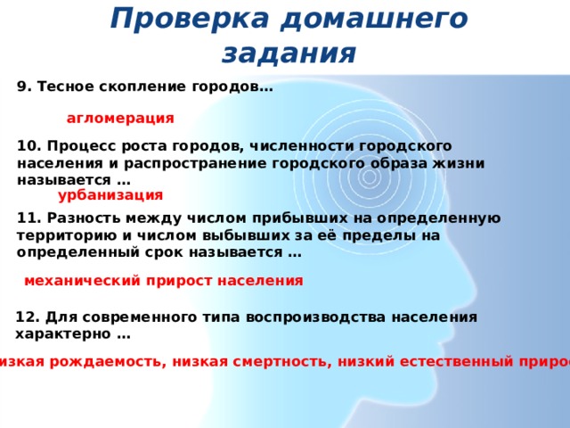 Проверка домашнего задания 9. Тесное скопление городов…   агломерация 10. Процесс роста городов, численности городского населения и распространение городского образа жизни называется …   урбанизация    11. Разность между числом прибывших на определенную территорию и числом выбывших за её пределы на определенный срок называется …  механический прирост населения 12. Для современного типа воспроизводства населения характерно …  низкая рождаемость, низкая смертность, низкий естественный прирост 