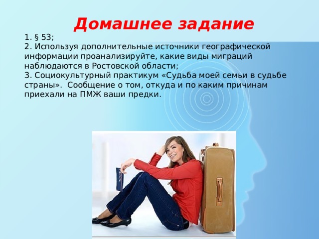 Домашнее задание 1. § 53; 2. Используя дополнительные источники географической информации проанализируйте, какие виды миграций наблюдаются в Ростовской области; 3. Социокультурный практикум «Судьба моей семьи в судьбе страны». Сообщение о том, откуда и по каким причинам приехали на ПМЖ ваши предки. 