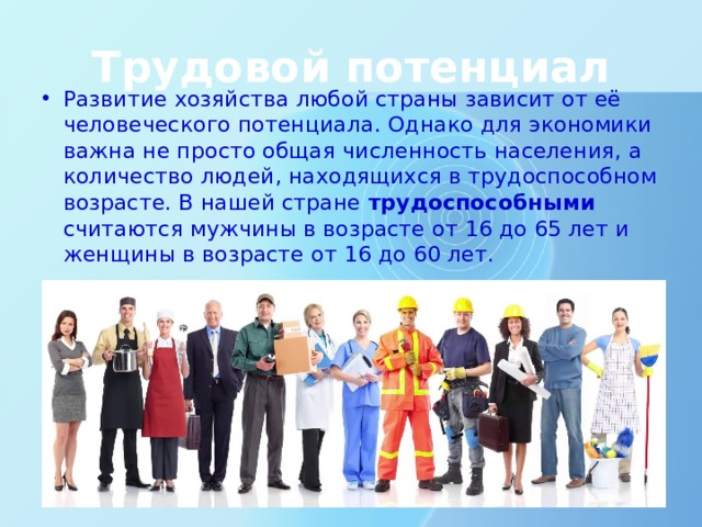 Трудовой потенциал Развитие хозяйства любой страны зависит от её человеческого потенциала. Однако для экономики важна не просто общая численность населения, а количество людей, находящихся в трудоспособном возрасте. В нашей стране трудоспособными считаются мужчины в возрасте от 16 до 65 лет и женщины в возрасте от 16 до 60 лет. Трудовой потенциал. Развитие хозяйства любой страны зависит от её человеческого потенциала. Однако для экономики важна не просто общая численность населения, а количество людей, находящихся в трудоспособном возрасте. В нашей стране трудоспособными считаются мужчины в возрасте от 16 до 60 лет и женщины в возрасте от 16 до 55 лет.  