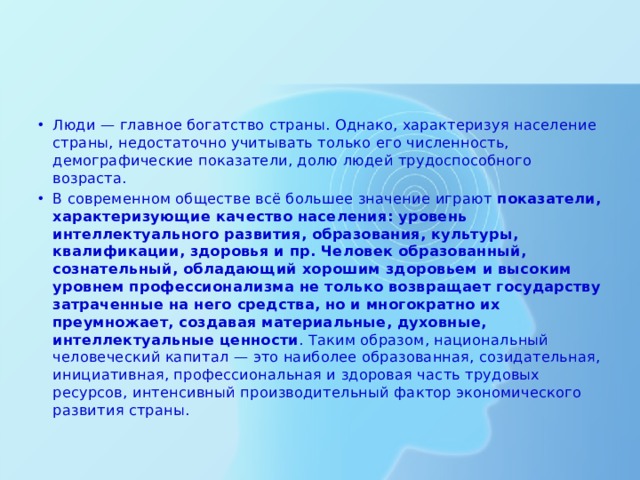 Люди — главное богатство страны. Однако, характеризуя население страны, недостаточно учитывать только его численность, демографические показатели, долю людей трудоспособного возраста. В современном обществе всё большее значение играют показатели, характеризующие качество населения: уровень интеллектуального развития, образования, культуры, квалификации, здоровья и пр. Человек образованный, сознательный, обладающий хорошим здоровьем и высоким уровнем профессионализма не только возвращает государству затраченные на него средства, но и многократно их преумножает, создавая материальные, духовные, интеллектуальные ценности . Таким образом, национальный человеческий капитал — это наиболее образованная, созидательная, инициативная, профессиональная и здоровая часть трудовых ресурсов, интенсивный производительный фактор экономического развития страны. 