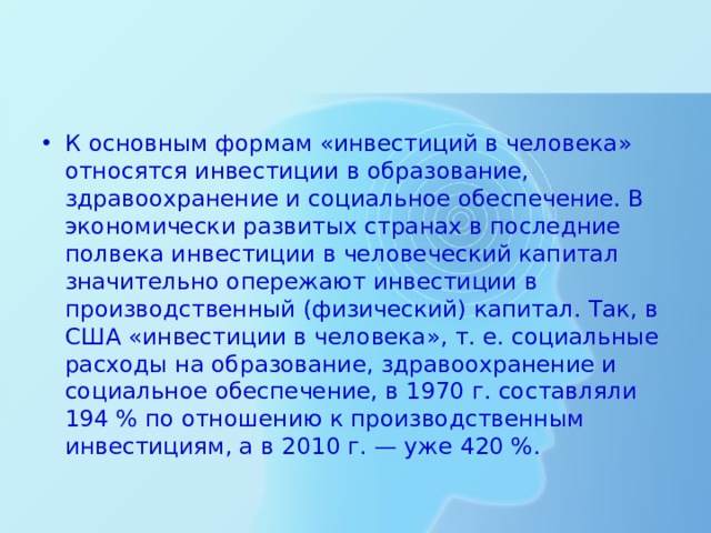 К основным формам «инвестиций в человека» относятся инвестиции в образование, здравоохранение и социальное обеспечение. В экономически развитых странах в последние полвека инвестиции в человеческий капитал значительно опережают инвестиции в производственный (физический) капитал. Так, в США «инвестиции в человека», т. е. социальные расходы на образование, здравоохранение и социальное обеспечение, в 1970 г. составляли 194 % по отношению к производственным инвестициям, а в 2010 г. — уже 420 %.  