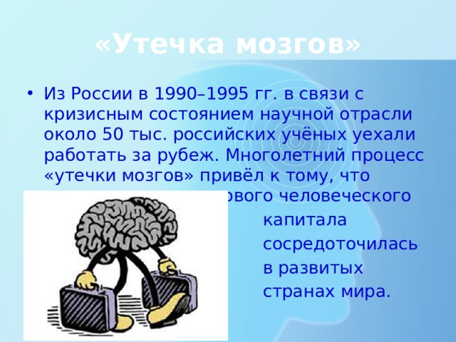 «Утечка мозгов» Из России в 1990–1995 гг. в связи с кризисным состоянием научной отрасли около 50 тыс. российских учёных уехали работать за рубеж. Многолетний процесс «утечки мозгов» привёл к тому, что основная часть мирового человеческого  капитала  сосредоточилась  в развитых  странах мира. В условиях плохого качества жизни, низкой безопасности, агрессивной или угнетающей среды проживания и работы лучшие специалисты уезжают туда, где им удобнее жить, комфортнее и безопаснее работать. За рубежом это явление получило название «утечка мозгов». Так, из России в 1990–1995 гг. в связи с кризисным состоянием научной отрасли около 50 тыс. российских учёных уехали работать за рубеж. Многолетний процесс «утечки мозгов» привёл к тому, что основная часть мирового человеческого капитала сосредоточилась в развитых странах мира.  