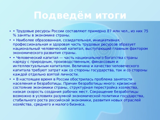 Подведём итоги • Трудовые ресурсы России составляют примерно 87 млн чел., из них 75 % заняты в экономике страны. • Наиболее образованная, созидательная, инициативная, профессиональная и здоровая часть трудовых ресурсов образует национальный человеческий капитал, выступающий главным фактором экономического развития страны. • Человеческий капитал — часть национального богатства страны наряду с природным, производственным, финансовым и интеллектуальным капиталом. Величина и качество человеческого капитала требуют затрат как со стороны государства, так и со стороны каждой отдельно взятой личности. • В настоящее время в России обострилась проблема занятости населения и безработицы. Причин безработицы много: кризисное состояние экономики страны, структурная перестройка хозяйства, низкая скорость создания рабочих мест. Сокращение безработицы возможно в условиях разумной экономической политики государства, стабильного роста российской экономики, развития новых отраслей хозяйства, среднего и малого бизнеса.  