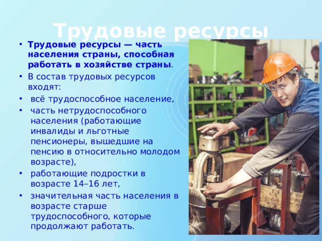 Трудовые ресурсы Трудовые ресурсы — часть населения страны, способная работать в хозяйстве страны . В состав трудовых ресурсов входят: всё трудоспособное население, часть нетрудоспособного населения (работающие инвалиды и льготные пенсионеры, вышедшие на пенсию в относительно молодом возрасте), работающие подростки в возрасте 14–16 лет, значительная часть населения в возрасте старше трудоспособного, которые продолжают работать. Трудовые ресурсы — часть населения страны, способная работать в хозяйстве страны. В состав трудовых ресурсов входят: всё трудоспособное население, часть нетрудоспособного населения (работающие инвалиды и льготные пенсионеры, вышедшие на пенсию в относительно молодом возрасте), работающие подростки в возрасте 14–16 лет, значительная часть населения в возрасте старше трудоспособного, которые продолжают работать  