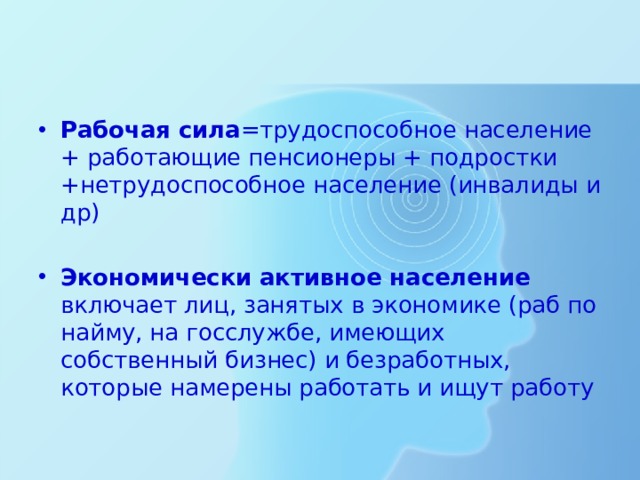 Рабочая сила =трудоспособное население + работающие пенсионеры + подростки +нетрудоспособное население (инвалиды и др) Экономически активное население включает лиц, занятых в экономике (раб по найму, на госслужбе, имеющих собственный бизнес) и безработных, которые намерены работать и ищут работу 