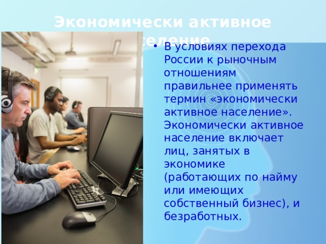 Экономически активное население В условиях перехода России к рыночным отношениям правильнее применять термин «экономически активное население». Экономически активное население включает лиц, занятых в экономике (работающих по найму или имеющих собственный бизнес), и безработных. 