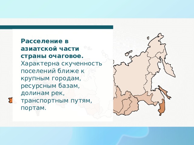 Расселение в азиатской части страны очаговое. Характерна скученность поселений ближе к крупным городам, ресурсным базам, долинам рек, транспортным путям, портам. 