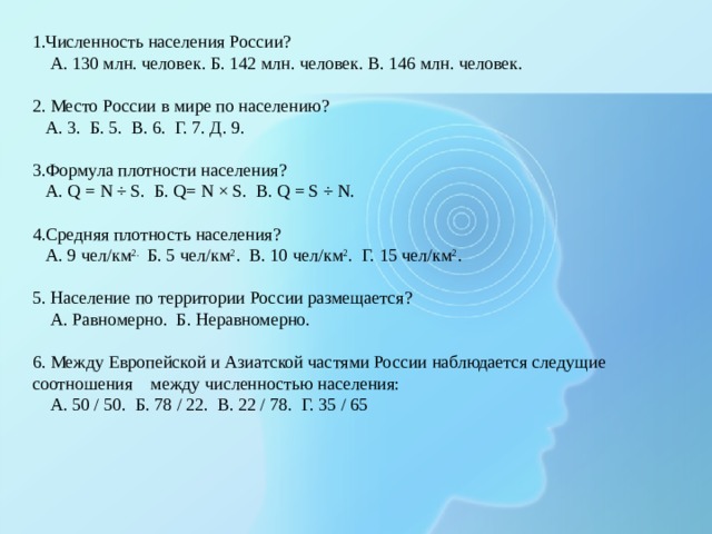1.Численность населения России?  А. 130 млн. человек. Б. 142 млн. человек. В. 146 млн. человек.   2. Место России в мире по населению?  А. 3. Б. 5. В. 6. Г. 7. Д. 9.   3.Формула плотности населения?  А. Q = N ÷ S. Б. Q= N × S. В. Q = S ÷ N.   4.Средняя плотность населения?  А. 9 чел/км 2. Б. 5 чел/км 2 . В. 10 чел/км 2 . Г. 15 чел/км 2 .   5. Население по территории России размещается?  А. Равномерно. Б. Неравномерно.   6. Между Европейской и Азиатской частями России наблюдается следущие соотношения между численностью населения:  А. 50 / 50. Б. 78 / 22. В. 22 / 78. Г. 35 / 65 