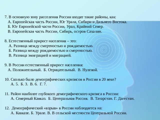 7. В основную зону расселения России входят такие районы, как:  А. Европейская часть России, Юг Урала, Сибири и Дальнего Востока.  Б. Юг Европейской части России, Урал, Крайний Север.  В. Европейская часть России, Сибирь, остров Сахалин.   8. Естественный прирост населения – это:  А. Разница между смертностью и рождаемостью.  Б. Разница между рождаемостью и смертностью.  В. Разница эмиграцией и миграцией.   9. В России естественный прирост населения:  А. Положительный. Б. Отрицательный. В. Нулевой.   10. Сколько было демографических кризисов в России в 20 веке?  А. 5. Б. 3. В. 6. Г. 7.   11. Район наиболее глубокого демографического кризиса в России:  А. Северный Кавказ. Б. Центральная Россия. В. Татарстан. Г. Дагестан.   12. Демографический «взрыв» в России наблюдается на:  А. Кавказе. Б. Урале. В. В сельской местности Центральной России. 
