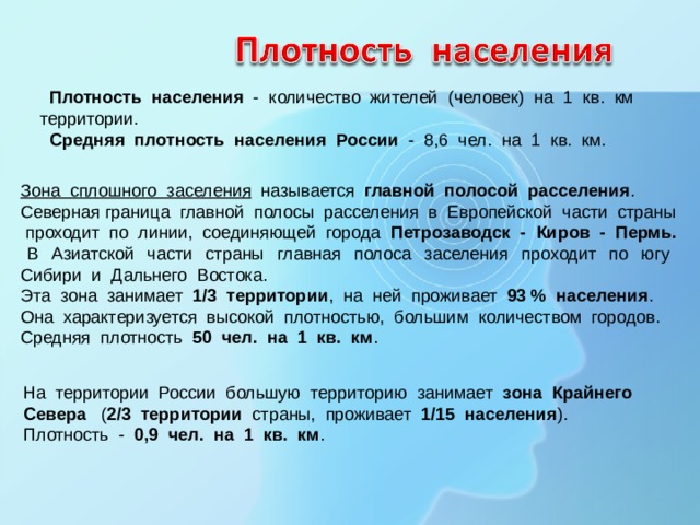  Плотность населения - количество жителей (человек) на 1 кв. км территории.  Средняя плотность населения России - 8, 6 чел. на 1 кв. км. Зона сплошного заселения называется главной полосой расселения . Северная граница главной полосы расселения в Европейской части страны проходит по линии, соединяющей города Петрозаводск - Киров - Пермь. В Азиатской части страны главная полоса заселения проходит по югу Сибири и Дальнего Востока. Эта зона занимает 1/3 территории , на ней проживает 93 % населения . Она характеризуется высокой плотностью, большим количеством городов. Средняя плотность 50 чел. на 1 кв. км . На территории России большую территорию занимает зона Крайнего Севера ( 2/3 территории страны, проживает 1/15 населения ). Плотность - 0,9 чел. на 1 кв. км . 