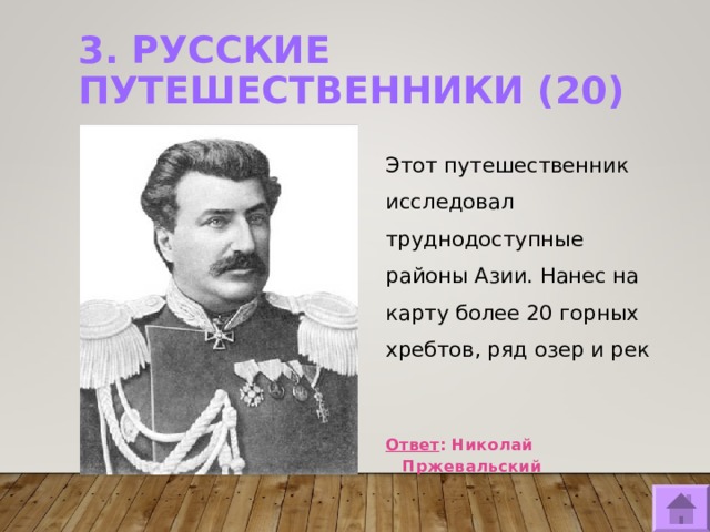 3. РУССКИЕ ПУТЕШЕСТВЕННИКИ (20)   Этот путешественник исследовал труднодоступные районы Азии. Нанес на карту более 20 горных хребтов, ряд озер и рек   Ответ : Николай Пржевальский  