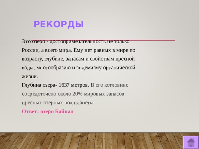 РЕКОРДЫ  Это озеро - достопримечательность не только России, а всего мира. Ему нет равных в мире по возрасту, глубине, запасам и свойствам пресной воды, многообразию и эндемизму органической жизни. Глубина озера- 1637 метров, В его котловине сосредоточено около 20% мировых запасов пресных озерных вод планеты Ответ: озеро Байкал   