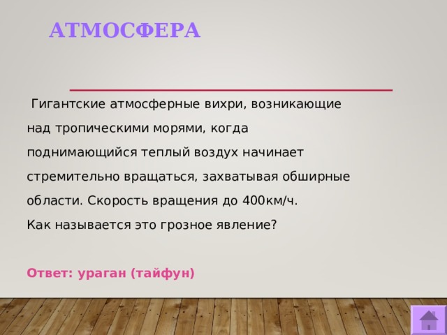 АТМОСФЕРА  Гигантские атмосферные вихри, возникающие над тропическими морями, когда поднимающийся теплый воздух начинает стремительно вращаться, захватывая обширные области. Скорость вращения до 400км/ч. Как называется это грозное явление? Ответ: ураган (тайфун)  