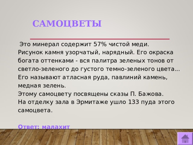 САМОЦВЕТЫ   Это минерал содержит 57% чистой меди. Рисунок камня узорчатый, нарядный. Его окраска богата оттенками - вся палитра зеленых тонов от светло-зеленого до густого темно-зеленого цвета... Его называют атласная руда, павлиний камень, медная зелень .  Этому самоцвету посвящены сказы П. Бажова. На отделку зала в Эрмитаже ушло 133 пуда этого самоцвета. Ответ: малахит   