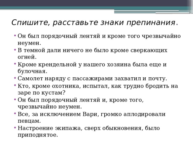 Спишите, расставьте знаки препинания . Он был порядочный лентяй и кроме того чрезвычайно неумен. В темной дали ничего не было кроме сверкающих огней. Кроме крендельной у нашего хозяина была еще и булочная. Самолет наряду с пассажирами захватил и почту. Кто, кроме охотника, испытал, как трудно бродить на заре по кустам? Он был порядочный лентяй и, кроме того, чрезвычайно неумен. Все, за исключением Вари, громко аплодировали певцам. Настроение экипажа, сверх обыкновения, было приподнятое. 