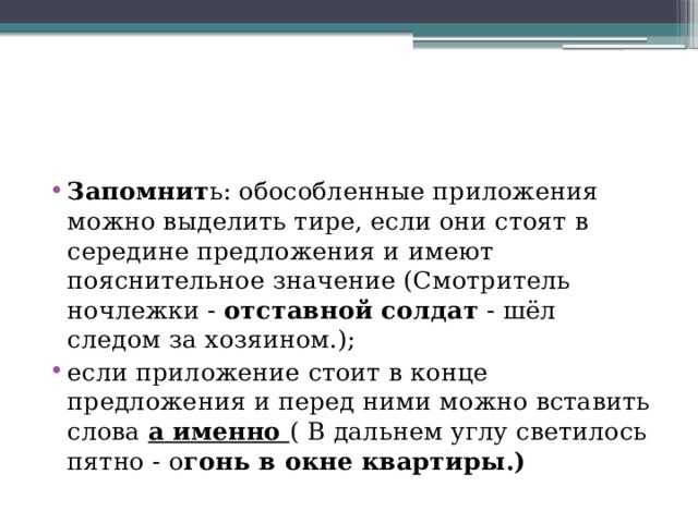 Запомнит ь: обособленные приложения можно выделить тире, если они стоят в середине предложения и имеют пояснительное значение (Смотритель ночлежки -  отставной солдат  - шёл следом за хозяином.); если приложение стоит в конце предложения и перед ними можно вставить слова  а   именно  ( В дальнем углу светилось пятно - о гонь в окне квартиры.) 