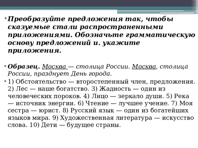 Преобразуйте предложения так, чтобы сказуемые стали распространенными приложениями. Обозначьте грамматическую основу предложений и. укажите приложения.  Образец.   Москва  — столица России.  Москва , столица России, празднует День города. 1) Обстоятельство — второстепенный член, предложения. 2) Лес — наше богатство. 3) Жадность — один из человеческих пороков. 4) Лицо — зеркало души. 5) Река — источник энергии. 6) Чтение — лучшее учение. 7) Моя сестра — юрист. 8) Русский язык — один из богатейших языков мира. 9) Художественная литература — искусство слова. 10) Дети — будущее страны. 
