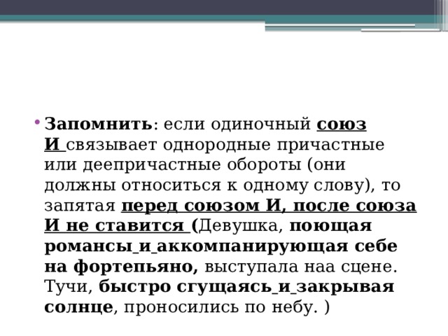 Запомнить : если одиночный  союз И  связывает однородные причастные или деепричастные обороты (они должны относиться к одному слову), то запятая  перед союзом И, после союза И не ставится  ( Девушка,  поющая романсы   и   аккомпанирующая себе на фортепьяно,  выступала наа сцене. Тучи,  быстро сгущаясь   и   закрывая солнце , проносились по небу. ) 