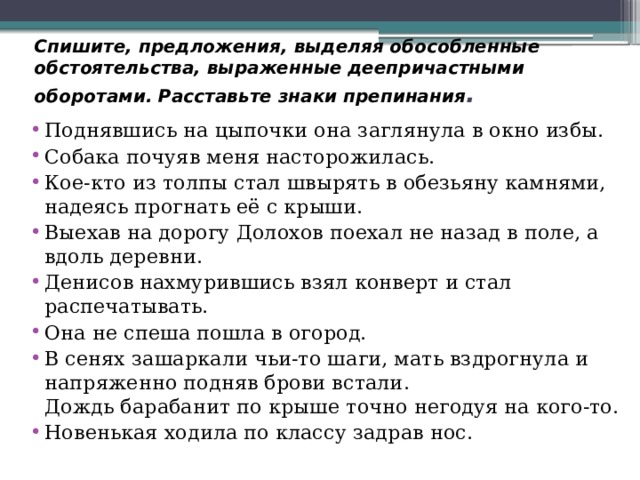 Спишите, предложения, выделяя обособленные обстоятельства, выраженные деепричастными оборотами. Расставьте знаки препинания . Поднявшись на цыпочки она заглянула в окно избы. Собака почуяв меня насторожилась. Кое-кто из толпы стал швырять в обезьяну камнями, надеясь прогнать её с крыши. Выехав на дорогу Долохов поехал не назад в поле, а вдоль деревни. Денисов нахмурившись взял конверт и стал распечатывать. Она не спеша пошла в огород. В сенях зашаркали чьи-то шаги, мать вздрогнула и напряженно подняв брови встали.  Дождь барабанит по крыше точно негодуя на кого-то. Новенькая ходила по классу задрав нос.   