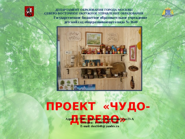   ДЕПАРТАМЕНТ ОБРАЗОВАНИЯ ГОРОДА МОСКВЫ  СЕВЕРО-ВОСТОЧНОЕ ОКРУЖНОЕ УПРАВЛЕНИЕ ОБРАЗОВАНИЯ      Государственное бюджетное образовательное учреждение детский сад общеразвивающего вида № 1640 ПРОЕКТ «ЧУДО-ДЕРЕВО» Адрес: 127560 г. Москва, ул.Коненкова, дом 23-А Телефон: 8-(499) -207-77-80 E-mail: dou1640@ yandex.ru 