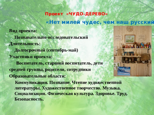 Проект «ЧУДО-ДЕРЕВО»   «Нет милей чудес, чем наш русский лес» Вид проекта:  Познавательно-исследовательский Длительность:  Долгосрочный (сентябрь-май) Участники проекта:  Воспитатель, старший воспитатель, дети средней группы, родители, сотрудники Образовательные области:  Коммуникация. Познание. Чтение художественной литературы. Художественное творчество. Музыка. Социализация. Физическая культура. Здоровье. Труд. Безопасность. 