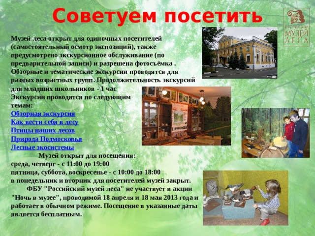 Советуем посетить Музей леса открыт для одиночных посетителей (самостоятельный осмотр экспозиций), также предусмотрено экскурсионное обслуживание (по предварительной записи) и разрешена фотосъёмка . Обзорные и тематические экскурсии проводятся для разных возрастных групп. Продолжительность экскурсий для младших школьников - 1 час Экскурсии проводятся по следующим темам: Обзорная экскурсия Как вести себя в лесу Птицы наших лесов Природа Подмосковья Лесные экосистемы                  Музей открыт для посещения:  среда, четверг - с 11:00 до 19:00 пятница, суббота, воскресенье - с 10:00 до 18:00 в понедельник и вторник для посетителей музей закрыт.  ФБУ 