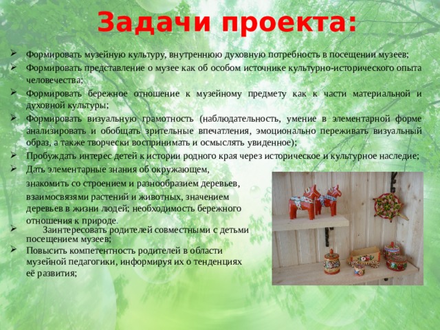Задачи проекта: Формировать музейную культуру, внутреннюю духовную потребность в посещении музеев; Формировать представление о музее как об особом источнике культурно-исторического опыта человечества; Формировать бережное отношение к музейному предмету как к части материальной и духовной культуры; Формировать визуальную грамотность (наблюдательность, умение в элементарной форме анализировать и обобщать зрительные впечатления, эмоционально переживать визуальный образ, а также творчески воспринимать и осмыслять увиденное); Пробуждать интерес детей к истории родного края через историческое и культурное наследие; Дать элементарные знания об окружающем,  знакомить со строением и разнообразием деревьев,  взаимосвязями растений и животных, значением  деревьев в жизни людей; необходимость бережного  отношения к природе .  Заинтересовать родителей совместными с детьми  посещением музеев; Повысить компетентность родителей в области  музейной педагогики, информируя их о тенденциях  её развития; 