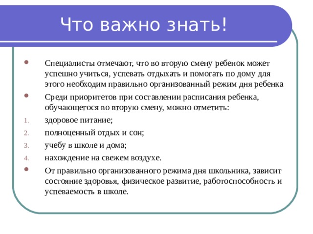 Что важно знать! Специалисты отмечают, что во вторую смену ребенок может успешно учиться, успевать отдыхать и помогать по дому для этого необходим правильно организованный режим дня ребенка Среди приоритетов при составлении расписания ребенка, обучающегося во вторую смену, можно отметить: здоровое питание; полноценный отдых и сон; учебу в школе и дома; нахождение на свежем воздухе. От правильно организованного режима дня школьника, зависит состояние здоровья, физическое развитие, работоспособность и успеваемость в школе. 
