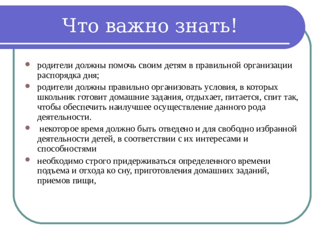 Что важно знать! родители должны помочь своим детям в правильной организации распорядка дня; родители должны правильно организовать условия, в которых школьник готовит домашние задания, отдыхает, питается, спит так, чтобы обеспечить наилучшее осуществление данного рода деятельности.  некоторое время должно быть отведено и для свободно избранной деятельности детей, в соответствии с их интересами и способностями необходимо строго придерживаться определенного времени подъема и отхода ко сну, приготовления домашних заданий, приемов пищи, 