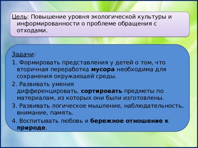 Цель : Повышение уровня экологической культуры и информированности о проблеме обращения с отходами. Задачи : 1. Формировать представления у детей о том, что вторичная переработка  мусора  необходима для сохранения окружающей среды. 2. Развивать умения дифференцировать,  сортировать  предметы по материалам, из которых они были изготовлены. 3. Развивать логическое мышление, наблюдательность, внимание, память. 4. Воспитывать любовь и  бережное отношение к природе . 