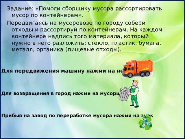 Задание: «Помоги сборщику мусора рассортировать мусор по контейнерам». Передвигаясь на мусоровозе по городу собери отходы и рассортируй по контейнерам. На каждом контейнере надпись того материала, который нужно в него разложить: стекло, пластик, бумага, металл, органика (пищевые отходы). Для передвижения машину нажми на неё Для возвращения в город нажми на мусорщика Прибыв на завод по переработке мусора нажми на знак 