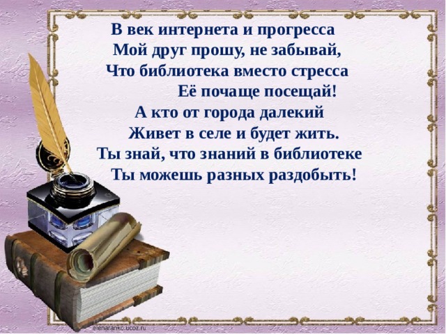 В век интернета и прогресса  Мой друг прошу, не забывай,  Что библиотека вместо стресса  Её почаще посещай!  А кто от города далекий  Живет в селе и будет жить.  Ты знай, что знаний в библиотеке  Ты можешь разных раздобыть! 