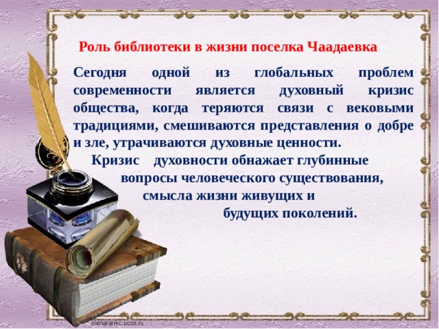   Сегодня одной из глобальных проблем современности является духовный кризис общества, когда теряются связи с вековыми традициями, смешиваются представления о добре и зле, утрачиваются духовные ценности.  Кризис духовности обнажает глубинные  вопросы человеческого существования,  смысла жизни живущих и  будущих поколений. Роль библиотеки в жизни поселка Чаадаевка 