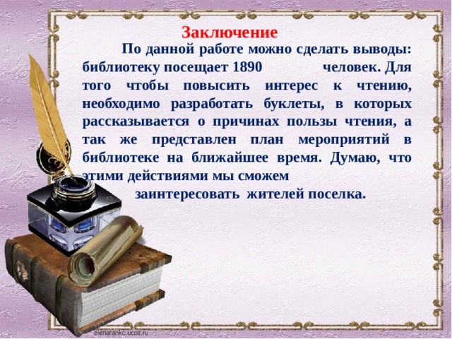 Заключение  По данной работе можно сделать выводы: библиотеку посещает 1890 человек. Для того чтобы повысить интерес к чтению, необходимо разработать буклеты, в которых рассказывается о причинах пользы чтения, а так же представлен план мероприятий в библиотеке на ближайшее время. Думаю, что этими действиями мы сможем  заинтересовать жителей поселка. 