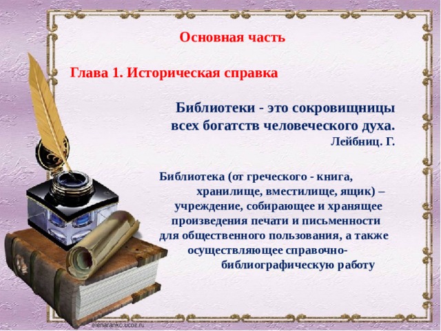 Основная часть Глава 1. Историческая справка Библиотеки - это сокровищницы  всех богатств человеческого духа. Лейбниц. Г.   Библиотека (от греческого - книга,  хранилище, вместилище, ящик) –  учреждение, собирающее и хранящее  произведения печати и письменности для общественного пользования, а также  осуществляющее справочно-  библиографическую работу 