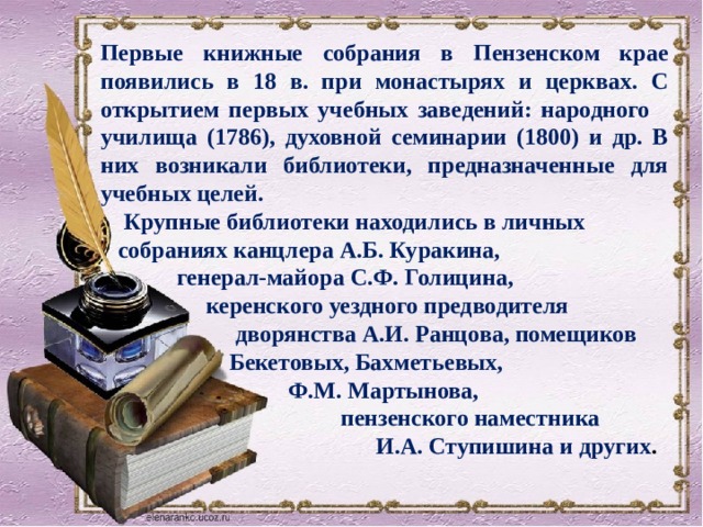 Первые книжные собрания в Пензенском крае появились в 18 в. при монастырях и церквах. С открытием первых учебных заведений: народного училища (1786), духовной семинарии (1800) и др. В них возникали библиотеки, предназначенные для учебных целей.  Крупные библиотеки находились в личных  собраниях канцлера А.Б. Куракина,  генерал-майора С.Ф. Голицина,  керенского уездного предводителя  дворянства А.И. Ранцова, помещиков  Бекетовых, Бахметьевых,  Ф.М. Мартынова,  пензенского наместника  И.А. Ступишина и других .   