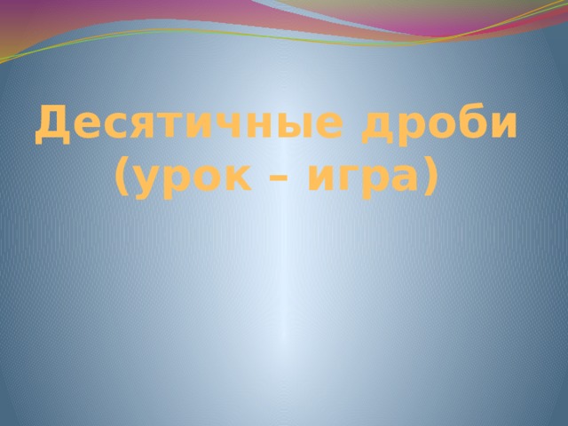 Десятичные дроби  (урок – игра) 
