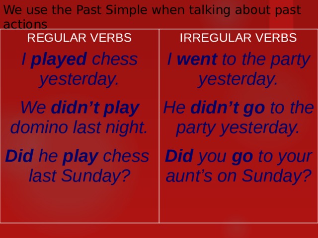 We use the Past Simple when talking about past actions REGULAR VERBS I played chess yesterday.  We didn’t play domino last night.  Did he play chess last Sunday?  IRREGULAR VERBS I went to the party yesterday.  He didn’t go to the party yesterday.  Did you go to your aunt’s on Sunday?   