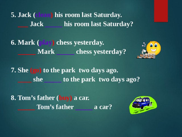 5 . Jack ( clean ) his room last Saturday.   ___  Jack  _____ his room last Saturday?  6. Mark ( play ) chess yesterday.  _____  Mark  _____ chess yesterday?  7. She (go) to the park  two days ago.   ____ she _____ to the park  two days ago?  8. Tom’s father ( buy) a car.   _____  Tom’s father _____ a car?   