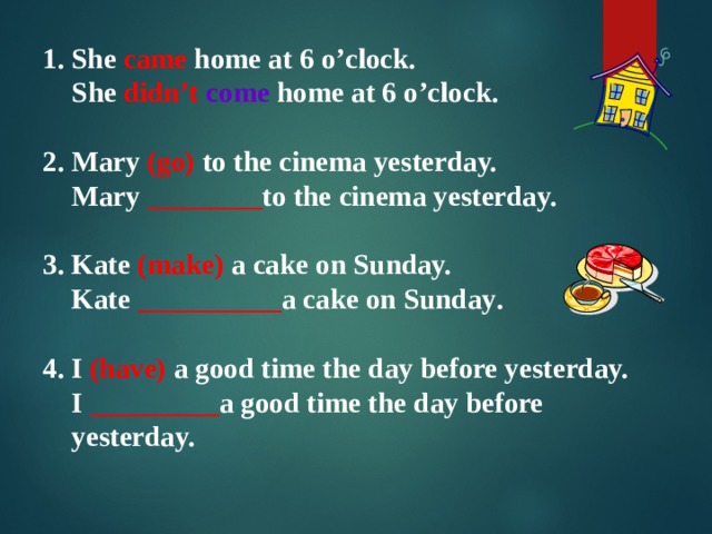   1.  She came home at 6 o’clock.   She didn’t  come home at 6 o’clock.  2. Mary (go) to the cinema yesterday.  Mary ________ to the cinema yesterday.  3. Kate (make) a cake on Sunday.  Kate __________ a cake on Sunday .  4. I (have) a good time the day before yesterday.  I _________ a good time the day before  yesterday. 