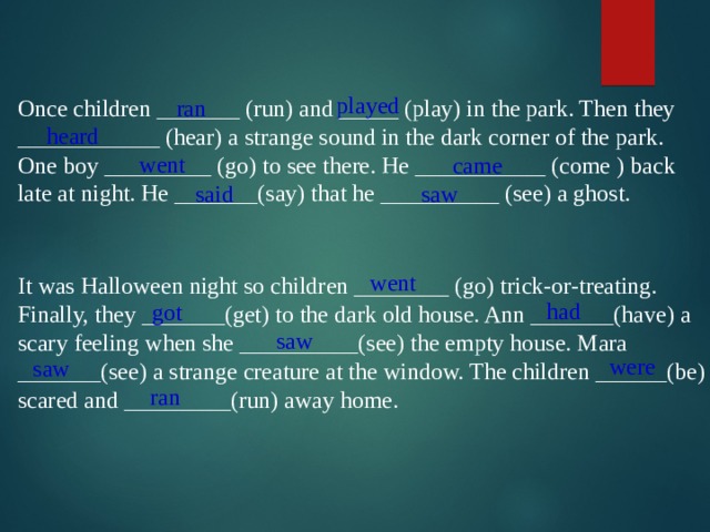 played Once children _______ (run) and _____ (play) in the park. Then they ____________ (hear) a strange sound in the dark corner of the park. One boy _________ (go) to see there. He ___________ (come ) back late at night. He _______(say) that he __________ (see) a ghost. ran heard went came said saw went It was Halloween night so children ________ (go) trick-or-treating. Finally, they _______(get) to the dark old house. Ann _______(have) a scary feeling when she __________(see) the empty house. Mara _______(see) a strange creature at the window. The children ______(be) scared and _________(run) away home. had got saw were saw ran 