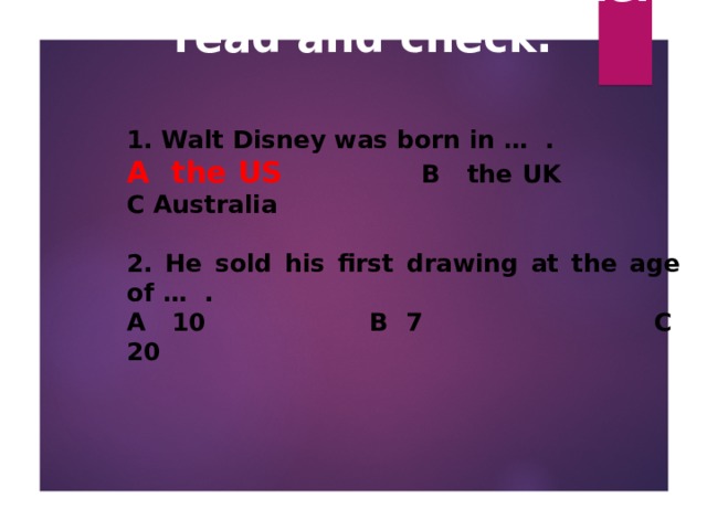 How much do you know about Walt Disney? Listen, read and check.   1. Walt Disney was born in … .  A the US    B the UK  C Australia  2. He sold his first drawing at the age of … . A 10   B 7   C 20   