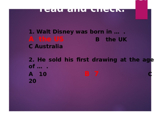 How much do you know about Walt Disney? Listen, read and check.   1. Walt Disney was born in … .  A the US    B the UK  C Australia  2. He sold his first drawing at the age of … . A 10   B 7   C 20  
