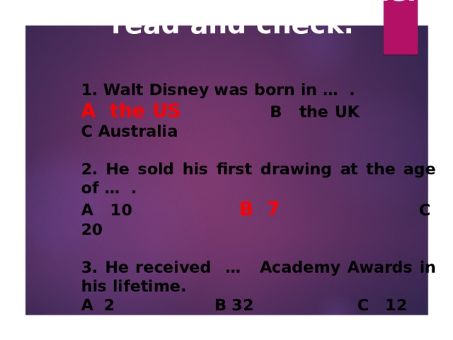 How much do you know about Walt Disney? Listen, read and check.   1. Walt Disney was born in … .  A the US    B the UK  C Australia  2. He sold his first drawing at the age of … . A 10   B 7   C 20  3. He received …  Academy Awards in his lifetime. A 2    B 32     C 12  