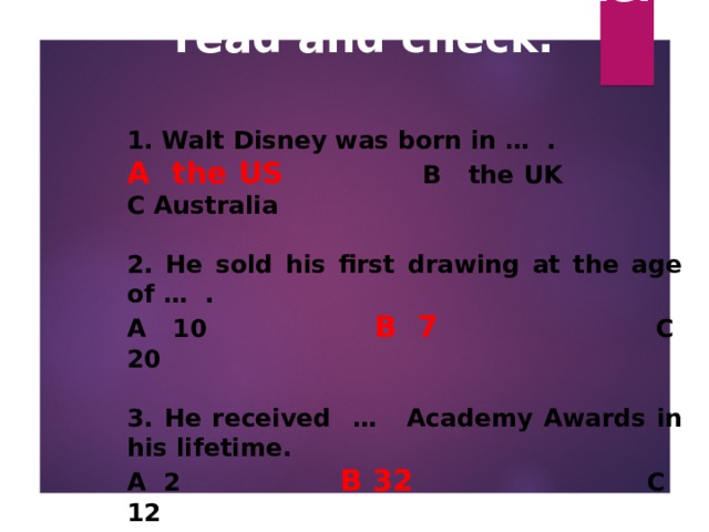 How much do you know about Walt Disney? Listen, read and check.   1. Walt Disney was born in … .  A the US    B the UK  C Australia  2. He sold his first drawing at the age of … . A 10   B 7   C 20  3. He received …  Academy Awards in his lifetime. A 2    B 32   C 12 4. He made … films while he was alive. A 91     B 41     C 81  