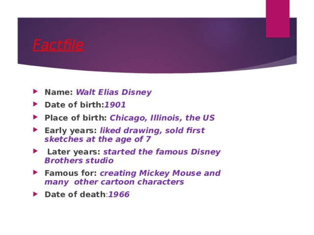 Factfile Name: Walt Elias Disney Date of birth: 1901 Place of birth: Chicago, Illinois, the US Early years: liked drawing, sold first sketches at the age of 7  Later years: started the famous Disney Brothers studio Famous for: creating Mickey Mouse and many other cartoon characters Date of death : 1966 