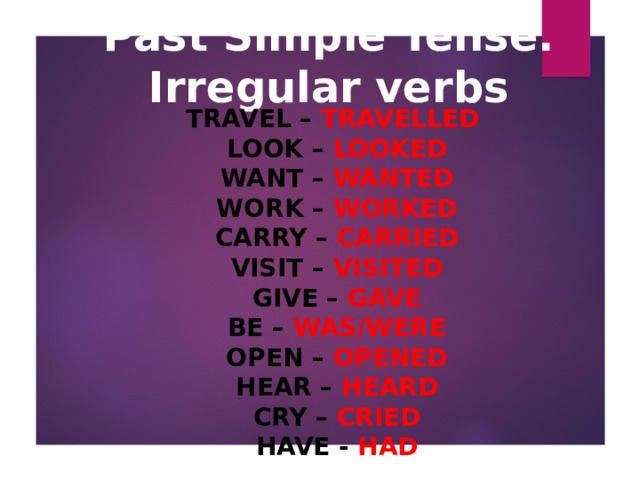 Past Simple Tense. Irregular verbs TRAVEL – TRAVELLED   LOOK – LOOKED   WANT – WANTED   WORK – WORKED   CARRY – CARRIED   VISIT – VISITED   GIVE – GAVE   BE – WAS/WERE   OPEN – OPENED   HEAR – HEARD   CRY – CRIED   HAVE - HAD  